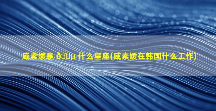 咸素媛是 🐵 什么星座(咸素媛在韩国什么工作)